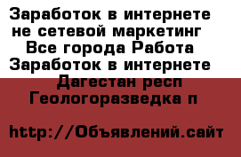Заработок в интернете , не сетевой маркетинг  - Все города Работа » Заработок в интернете   . Дагестан респ.,Геологоразведка п.